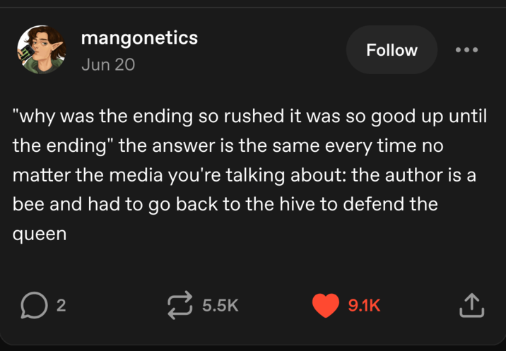 mangonetics Jun 20 Follow "why was the ending so rushed it was so good up until the ending" the answer is the same every time no matter the media you're talking about: the author is a bee and had to go back to the hive to defend the queen ☐ 2 5.5K 9.1K ↑