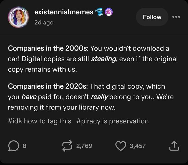 EXISTING EMES existennialmemes 2d ago Follow Companies in the 2000s: You wouldn't download a car! Digital copies are still stealing, even if the original copy remains with us. Companies in the 2020s: That digital copy, which you have paid for, doesn't really belong to you. We're removing it from your library now. #idk how to tag this #piracy is preservation D 8 2,769 3,457 +] ↑