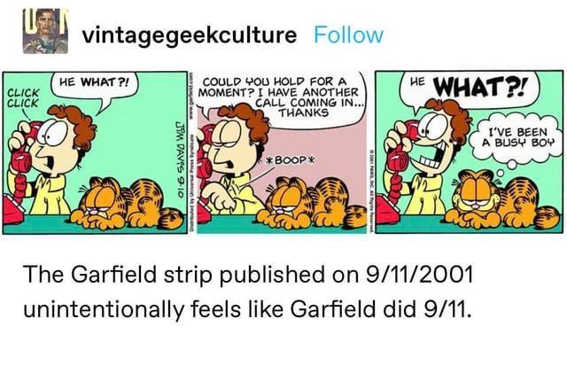 vintagegeekculture Follow HE WHAT?! CLICK CLICK COULD YOU HOLD FOR A MOMENT? I HAVE ANOTHER CALL COMING IN... THANKS HE WHAT?! JIM DAVIS 9.10 Universal Press Syndicate *BOOP* The Garfield strip published on 9/11/2001 unintentionally feels like Garfield did 9/11. I'VE BEEN A BUSY BOY