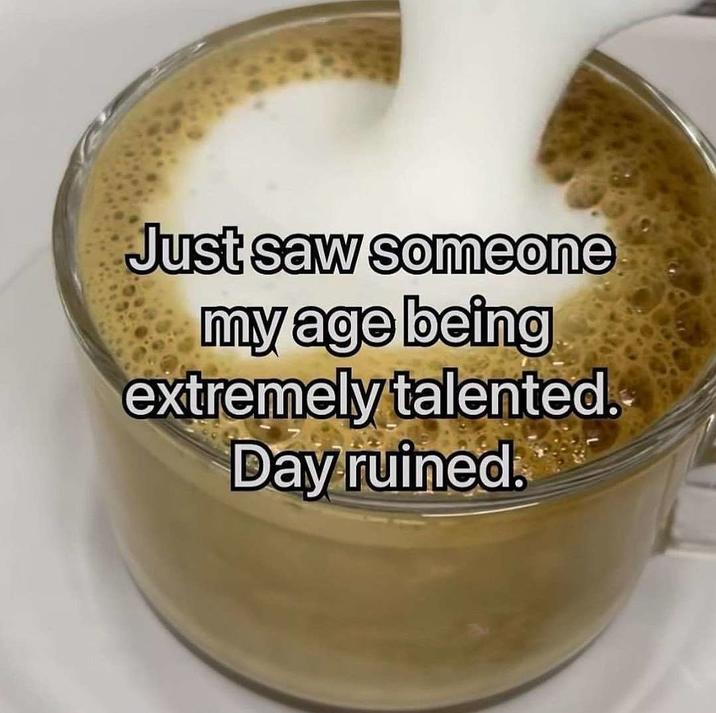 Just saw someone my age being extremely talented. Day ruined.