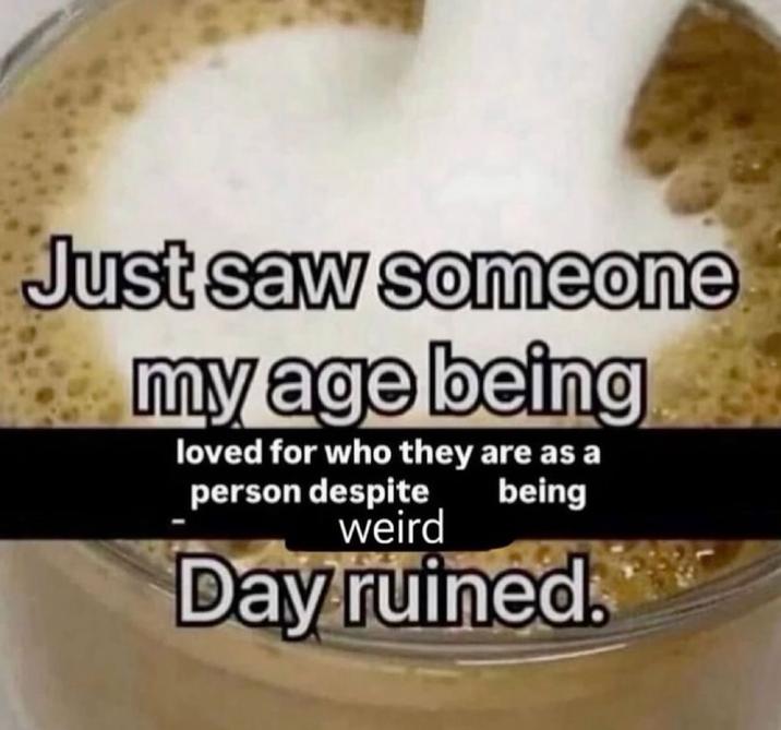 Just saw someone my age being loved for who they are as a person despite weird being Day ruined.