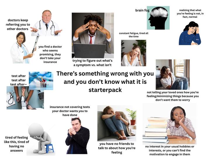 doctors keep referring you to other doctors test after test after test after- tired of feeling like this, tired of having no answers brain fog constant fatigue, tired all the time realizing that what you're feeling is not, in fact, normal alamy you find a doctor who seems promising, they don't take your insurance trying to figure out what's a symptom vs. what isn't There's something wrong with you and you don't know what it is starterpack gettyimages Credit: JulPo not telling your loved ones how you're feeling/minimizing things because you don't want them to worry insurance not covering tests your doctor wants you to have done ani you have no friends to talk to about how you're feeling no interest in your usual hobbies or interests, or you can't find the motivation to engage in them