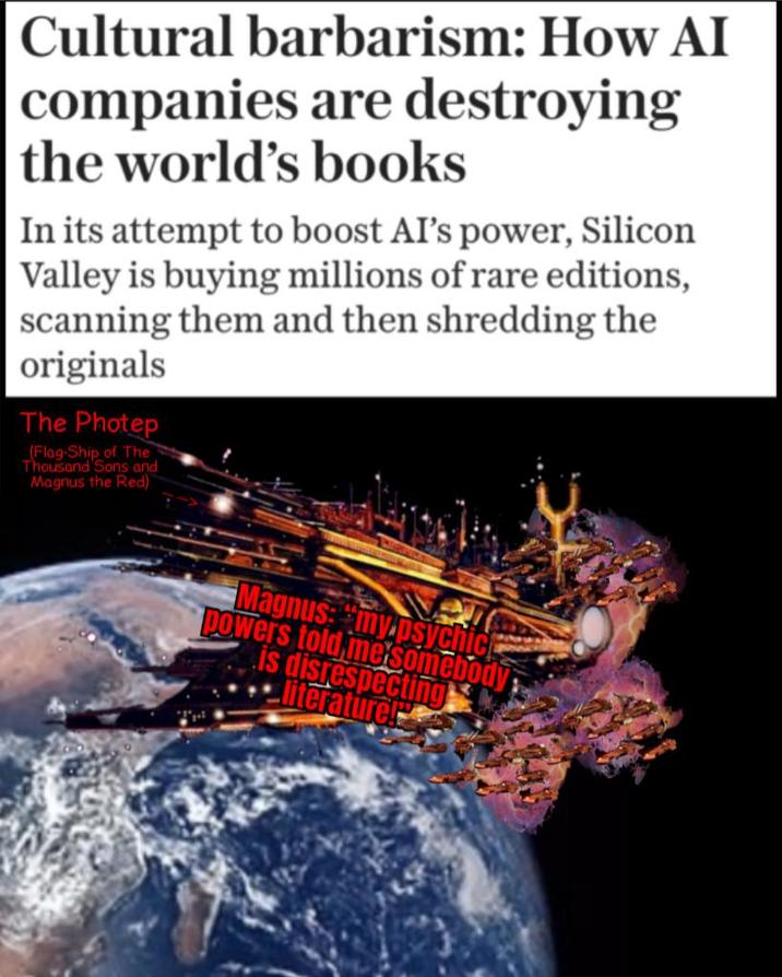 Cultural barbarism: How AI companies are destroying the world's books In its attempt to boost AI's power, Silicon Valley is buying millions of rare editions, scanning them and then shredding the originals The Photep (Flag-Ship of The Thousand Sons and Magnus the Red) Magnus: "my.psychick powers told me somebody is disrespecting literature!
