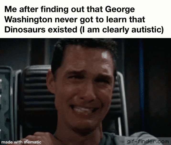 Me after finding out that George Washington never got to learn that Dinosaurs existed (I am clearly autistic) made with mematic gif-finder.com