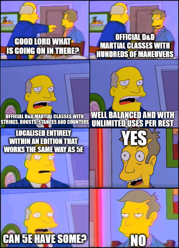 GOOD LORD WHAT IS GOING ON IN THERE? OFFICIAL D&D MARTIAL CLASSES WITH HUNDREDS OF MANEUVERS OFFICIAL D&D MARTIAL CLASSES WITH STRIKES, BOOSTS, STANCES AND COUNTERS LOCALISED ENTIRELY WITHIN AN EDITION THAT WORKS THE SAME WAY AS 5E WELL BALANCED AND WITH UNLIMITED USES PER REST YES CAN 5E HAVE SOME? NO