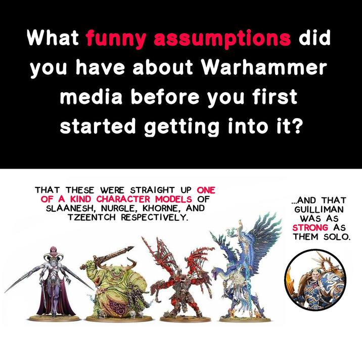 What funny assumptions did you have about Warhammer media before you first started getting into it? THAT THESE WERE STRAIGHT UP ONE OF A KIND CHARACTER MODELS OF SLAANESH, NURGLE, KHORNE, AND TZEENTCH RESPECTIVELY. ...AND THAT GUILLIMAN WAS AS STRONG AS THEM SOLO. X