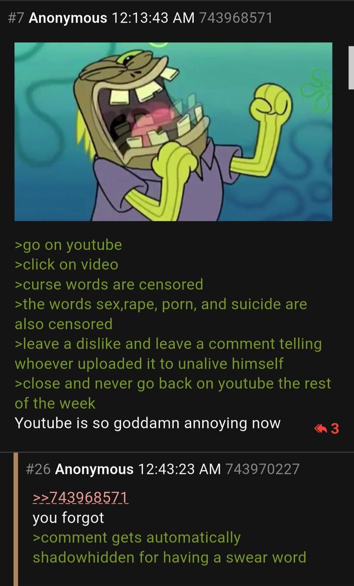 #7 Anonymous 12:13:43 AM 743968571 >go on youtube >click on video >curse words are censored >the words sex, r---, p---, and suicide are also censored >leave a dislike and leave a comment telling whoever uploaded it to unalive himself >close and never go back on youtube the rest of the week Youtube is so goddamn annoying now #26 Anonymous 12:43:23 AM 743970227 >>743968571 you forgot >comment gets automatically shadowhidden for having a swear word <3