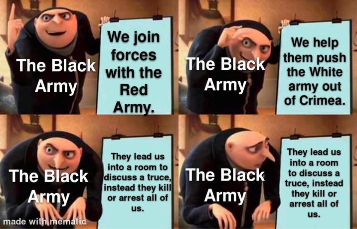 We join forces The Black with the Army Red Army. The Black Army We help them push the White army out of Crimea. The Black Army made with mematic They lead us into a room to discuss a truce, instead they kill or arrest all of us. The Black Army They lead us into a room to discuss a truce, instead they kill or arrest all of us.