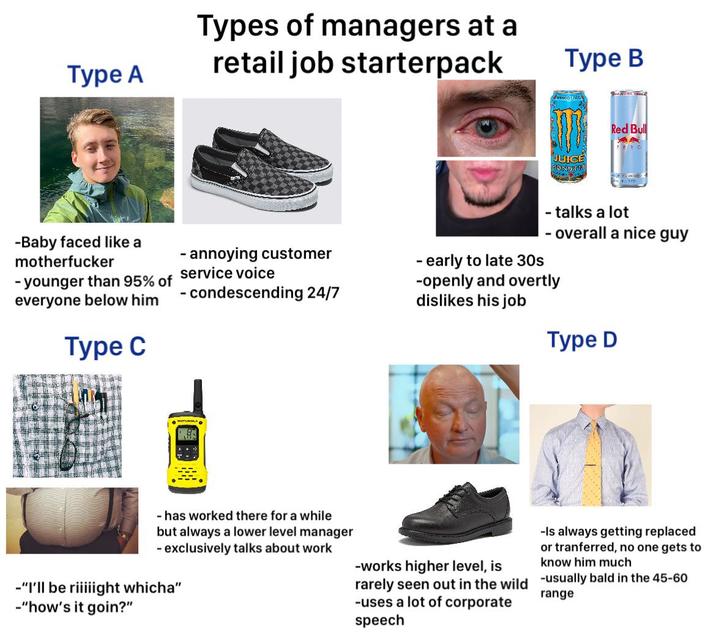 Туре А Types of managers at a retail job starterpack Type B JUICE TONSTE Red Bull -Baby faced like a m----------- -younger than 95% of everyone below him Type C - annoying customer service voice - condescending 24/7 - talks a lot - overall a nice guy - early to late 30s -openly and overtly dislikes his job Type D - has worked there for a while but always a lower level manager - exclusively talks about work -"I'll be riiiiight whicha" -"how's it goin?" -works higher level, is -Is always getting replaced or tranferred, no one gets to know him much rarely seen out in the wild -usually bald in the 45-60 -uses a lot of corporate range speech