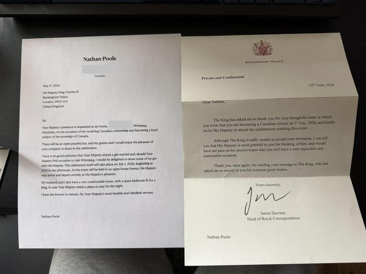 May 17, 2026 His Majesty King Charles III Buckingham Palace London, SWIA IAA United Kingdom Nathan Poole Canada Private and Confidential Dear Nathan, BUCKINGHAM PALACE 22nd June, 2026 Sir, . Winnipeg, Manitoba, on the occasion of my receiving Canadian citizenship and becoming a loyal subject of the sovereign of Canada. Your Majesty's presence is requested at my home, There will be an open poutine bar, and my guests and I would enjoy the pleasure of your company to share in the celebration. I have it on good authority that Your Majesty enjoys a gin martini and, should Your Majesty find occasion to visit Winnipeg, I would be delighted to share some of my gin with His Majesty. The celebration itself will take place on July 1, 2026, beginning at 2:00 in the afternoon. As the event will be held in an open house format, His Majesty may arrive and depart entirely at His Majesty's pleasure. My husband and I also have a very comfortable home, with a spare bedroom fit for a king, in case Your Majesty needs a place to stay for the night. I have the honour to remain, Sir, Your Majesty's most humble and obedient servant, Nathan Poole The King has asked me to thank you for your thoughtful letter in which you write that you are becoming a Canadian citizen on 1 July, 2026, and kindly invite His Majesty to attend the celebrations marking this event. Although The King is sadly unable to accept your invitation, I can tell you that His Majesty is most grateful to you for thinking of him, and would have me pass on his sincere hopes that you will have a very enjoyable and memorable occasion. Thank you, once again, for sending your message to The King, who has asked me to convey to you his warmest good wishes. Yours sincerely, ☑ Jon James Dawson Head of Royal Correspondence Nathan Poole