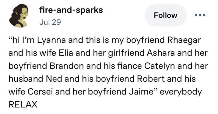 fire-and-sparks Jul 29 Follow "hi I'm Lyanna and this is my boyfriend Rhaegar and his wife Elia and her girlfriend Ashara and her boyfriend Brandon and his fiance Catelyn and her husband Ned and his boyfriend Robert and his wife Cersei and her boyfriend Jaime" everybody RELAX