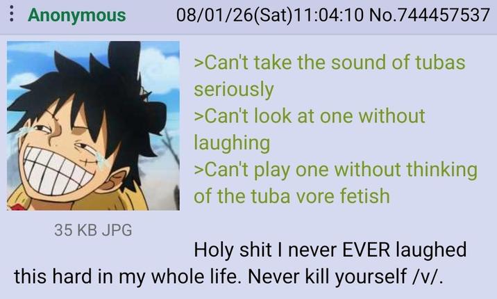 Anonymous 35 KB JPG 08/01/26(Sat) 11:04:10 No.744457537 >Can't take the sound of tubas seriously >Can't look at one without laughing >Can't play one without thinking of the tuba vore fetish H-------- I never EVER laughed this hard in my whole life. Never kill yourself /v/.