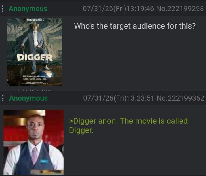 Anonymous TOM CRUISE 07/31/26(Fri)13:19:46 No.222199298 Who's the target audience for this? DIGGER ALEJANDRO G. INARRITU ONLY THEATERSKO / גרF IDO Anonymous 07/31/26(Fri)13:23:51 No.222199362 >Digger anon. The movie is called Digger.
