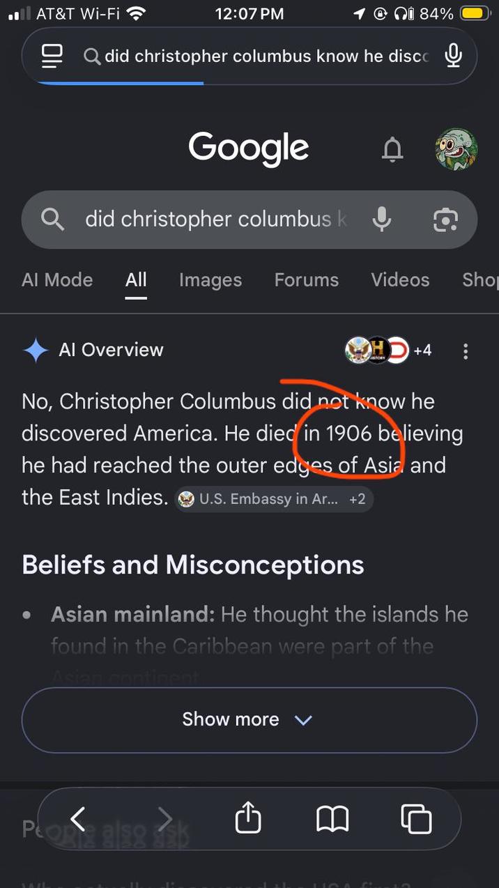 AT&T Wi-Fi 12:07 PM Qi 84% Qdid christopher columbus know he disco Google D did christopher columbus k ↓ Q Al Mode All Images Forums Videos Sho Al Overview +4 No, Christopher Columbus did not know he discovered America. He died in 1906 believing he had reached the outer edges of Asia and the East Indies. U.S. Embassy in Ar... +2 Beliefs and Misconceptions Asian mainland: He thought the islands he found in the Caribbean were part of the Asian continent < Pop 8/98 99 Show more v