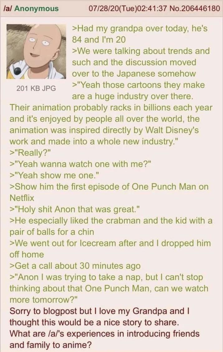/a/ Anonymous 201 KB JPG 07/28/20(Tue)02:41:37 No.206446180 >Had my grandpa over today, he's 84 and I'm 20 >We were talking about trends and such and the discussion moved over to the Japanese somehow >"Yeah those cartoons they make are a huge industry over there. Their animation probably racks in billions each year and it's enjoyed by people all over the world, the animation was inspired directly by Walt Disney's work and made into a whole new industry." >"Really?" >"Yeah wanna watch one with me?" >"Yeah show me one." >Show him the first episode of One Punch Man on Netflix >"H-------- Anon that was great." >He especially liked the crabman and the kid with a pair of balls for a chin >We went out for Icecream after and I dropped him off home >Get a call about 30 minutes ago >"Anon I was trying to take a nap, but I can't stop thinking about that One Punch Man, can we watch more tomorrow?" Sorry to blogpost but I love my Grandpa and I thought this would be a nice story to share. What are /a/'s experiences in introducing friends and family to anime?
