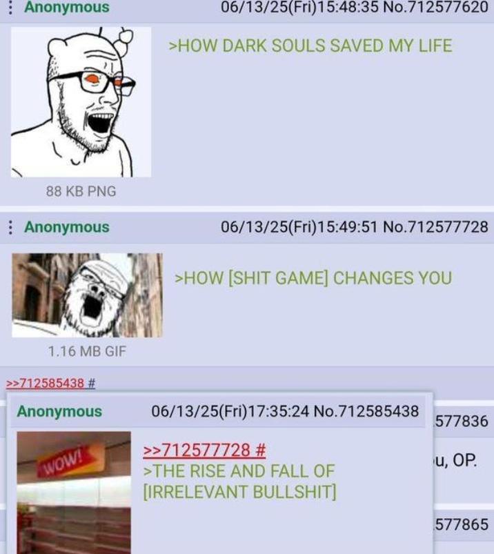 : Anonymous 06/13/25(Fri)15:48:35 No.712577620 >HOW DARK SOULS SAVED MY LIFE 88 KB PNG Anonymous 06/13/25(Fri)15:49:51 No.712577728 >HOW [S--- GAME] CHANGES YOU 1.16 MB GIF >>712585438 # Anonymous WOW! 06/13/25(Fri)17:35:24 No.712585438 >>712577728 # >THE RISE AND FALL OF [IRRELEVANT B-------] 577836 u, OP 577865