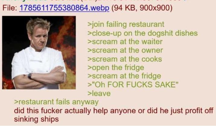 File: 1785611755380864.webp (94 KB, 900x900) >join failing restaurant >close-up on the dogshit dishes >scream at the waiter >scream at the owner >scream at the cooks >open the fridge >scream at the fridge >"Oh FOR F---- SAKE" >leave >restaurant fails anyway did this f----- actually help anyone or did he just profit off sinking ships