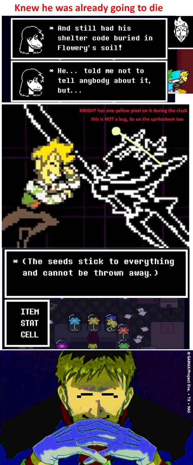 Knew he was already going to die * And still had his shelter code buried in Flowery's soil! * He... told me not to tell anybody about it, but... KNIGHT has one yellow pixel on it during the clash this is NOT a bug, its on the spritesheet too * (The seeds stick to everything and cannot be thrown away. > ITEM STAT CELL © GAINAX/Project Eva. • TX • NAS