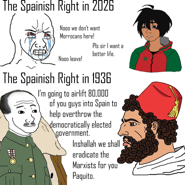 The Spainish Right in 2026 Nooo we don't want Morrocans here! Pls sir I want a better life. Nooo leave! The Spainish Right in 1936 I'm going to airlift 80,000 of you guys into Spain to help overthrow the democratically elected government. Inshallah we shall eradicate the Marxists for you Paquito. ☆