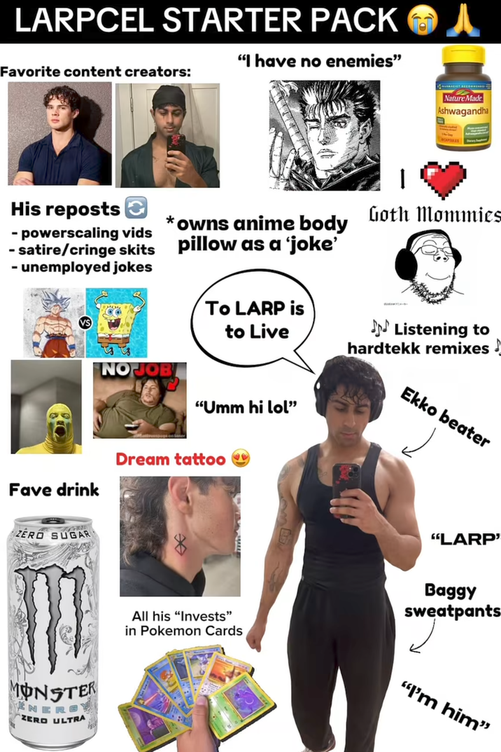 LARPCEL STARTER PACK Favorite content creators: "I have no enemies" His reposts - powerscaling vids - satire/cringe skits *owns anime body pillow as a ‘joke' - unemployed jokes Fave drink ZERO SUGAR Nature Made Ashwagandha Goth Mommies TO LARP is to Live ♪♪♪ Listening to hardtekk remixes! NO JOB "Umm hi lol" MONSTER N ZERO ULTRA Dream tattoo Ekko beater "LARP' Baggy sweatpants All his "Invests" in Pokemon Cards "I'm him"
