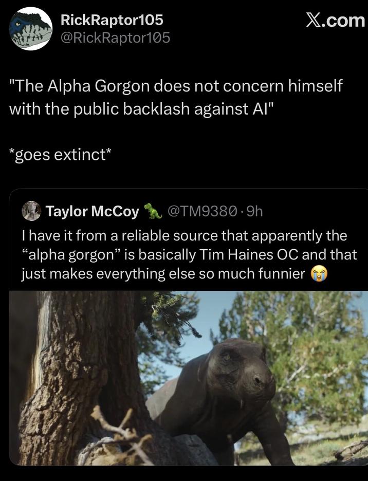 RickRaptor105 @RickRaptor105 X.com "The Alpha Gorgon does not concern himself with the public backlash against Al" *goes extinct* Taylor McCoy @TM9380.9h I have it from a reliable source that apparently the "alpha gorgon" is basically Tim Haines OC and that just makes everything else so much funnier