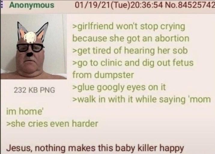 Anonymous 01/19/21(Tue)20:36:54 No.84525742 >girlfriend won't stop crying because she got an abortion >get tired of hearing her s-- 232 KB PNG im home' >go to clinic and dig out fetus from dumpster >glue googly eyes on it >walk in with it while saying 'mom >she cries even harder Jesus, nothing makes this baby killer happy