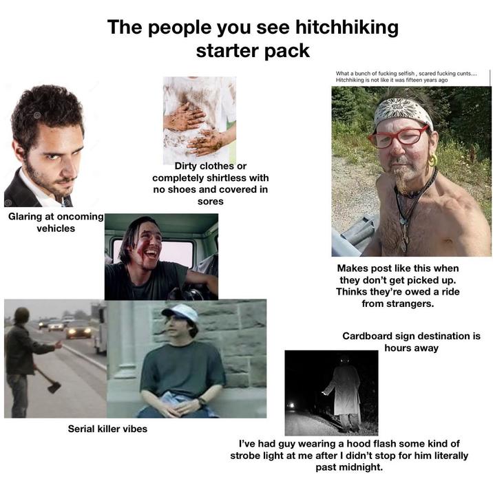 The people you see hitchhiking starter pack What a bunch of f------ selfish, scared f------ c----.... Hitchhiking is not like it was fifteen years ago Glaring at oncoming| vehicles Dirty clothes or completely shirtless with no shoes and covered in sores Makes post like this when they don't get picked up. Thinks they're owed a ride from strangers. Cardboard sign destination is hours away Serial killer vibes I've had guy wearing a hood flash some kind of strobe light at me after I didn't stop for him literally past midnight.