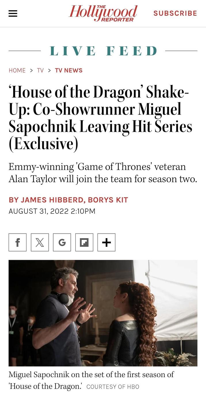 = Hollywood REPORTER LIVE FEED HOME > TV > TV NEWS SUBSCRIBE 'House of the Dragon' Shake- Up: Co-Showrunner Miguel Sapochnik Leaving Hit Series (Exclusive) Emmy-winning 'Game of Thrones' veteran Alan Taylor will join the team for season two. BY JAMES HIBBERD, BORYS KIT AUGUST 31, 2022 2:10PM f X G ☑ + Miguel Sapochnik on the set of the first season of 'House of the Dragon. COURTESY OF HBO