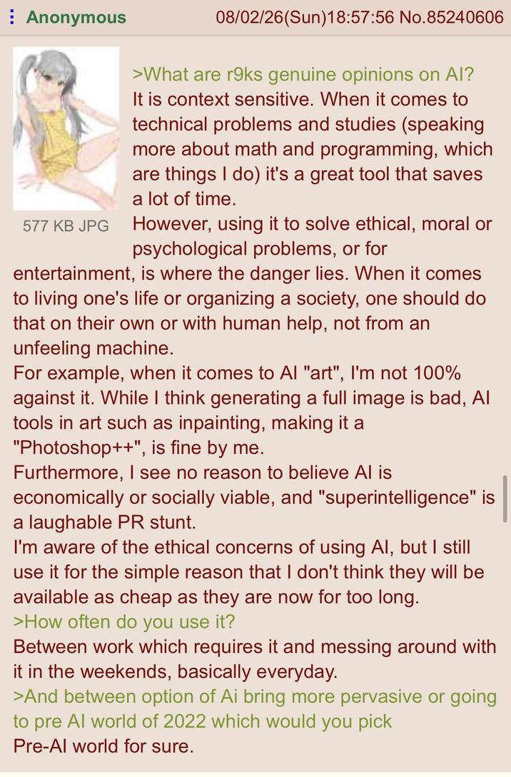 Anonymous 577 KB JPG 08/02/26(Sun)18:57:56 No.85240606 >What are r9ks genuine opinions on Al? It is context sensitive. When it comes to technical problems and studies (speaking more about math and programming, which are things I do) it's a great tool that saves a lot of time. However, using it to solve ethical, moral or psychological problems, or for entertainment, is where the danger lies. When it comes to living one's life or organizing a society, one should do that on their own or with human help, not from an unfeeling machine. For example, when it comes to Al "art", I'm not 100% against it. While I think generating a full image is bad, Al tools in art such as inpainting, making it a "Photoshop++", is fine by me. Furthermore, I see no reason to believe Al is economically or socially viable, and "superintelligence" is a laughable PR stunt. I'm aware of the ethical concerns of using Al, but I still use it for the simple reason that I don't think they will be available as cheap as they are now for too long. >How often do you use it? Between work which requires it and messing around with it in the weekends, basically everyday. >And between option of Ai bring more pervasive or going to pre Al world of 2022 which would you pick Pre-Al world for sure.