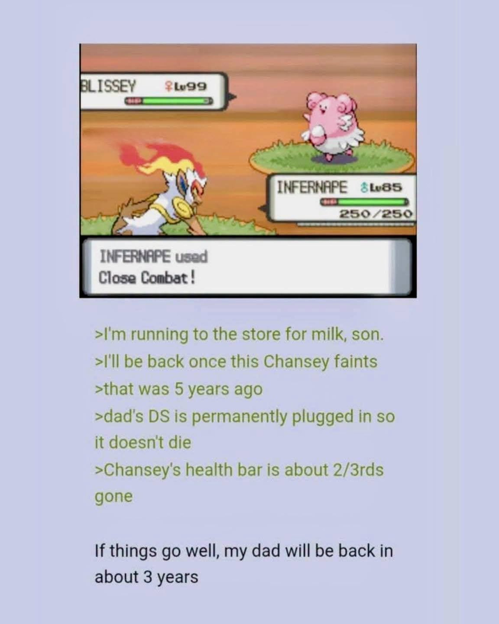 BLISSEY ₤499 INFERNAPE used Close Combat! INFERNAPE L85 250/250 >I'm running to the store for milk, son. >I'll be back once this Chansey faints >that was 5 years ago >dad's DS is permanently plugged in so it doesn't die >Chansey's health bar is about 2/3rds gone If things go well, my dad will be back in about 3 years