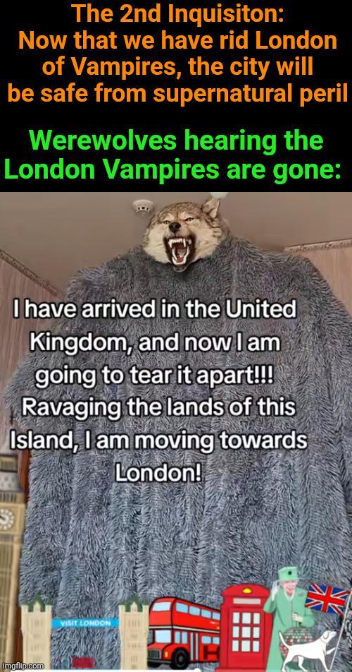 The 2nd Inquisiton: Now that we have rid London of Vampires, the city will be safe from supernatural peril Werewolves hearing the London Vampires are gone: I have arrived in the United Kingdom, and now I am going to tear it apart!!! Ravaging the lands of this Island, I am moving towards London! imgflip.com VISIT LONDON AN NE