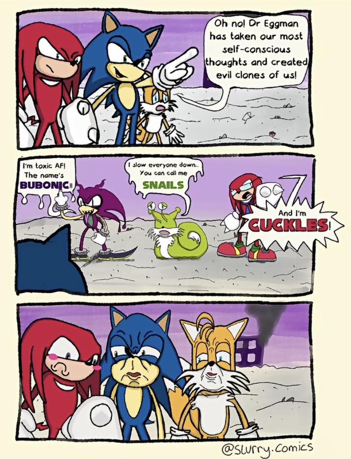 I'm toxic AFI The name's BUBONIC I slow everyone down... You can call me SNAILS Oh no! Dr Eggman has taken our most self-conscious thoughts and created evil clones of us! And I'm CUCKLES! @Slurry.Comics