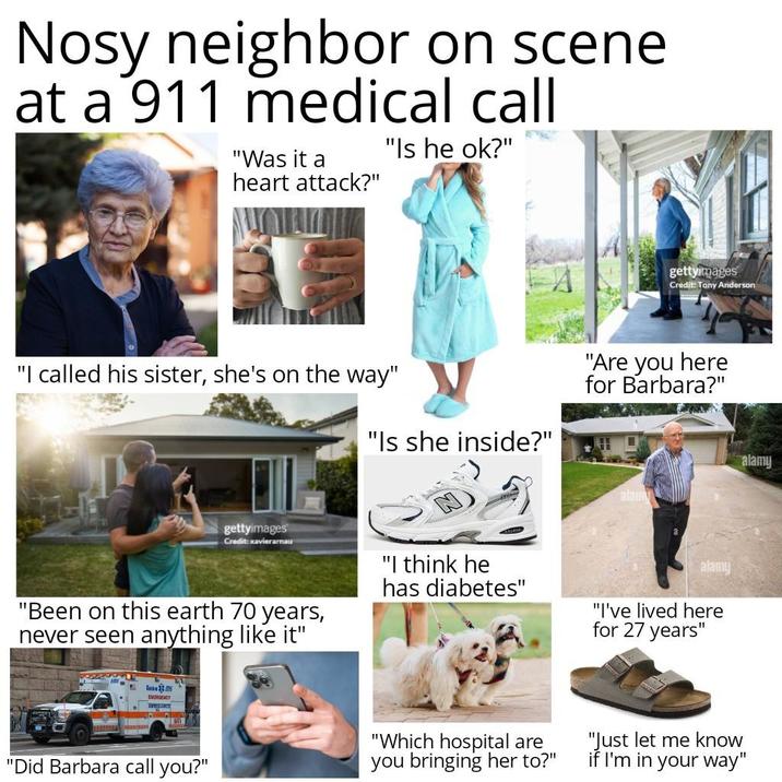 Nosy neighbor on scene at a 911 medical call "Was it a heart attack?" "Is he ok?" gettyimages Credit: Tony Anderson "I called his sister, she's on the way" "Is she inside?" "Are you here for Barbara?" alamy alamy gettyimages Credit: xavierarnau "Been on this earth 70 years, never seen anything like it" "I think he has diabetes" alamy "I've lived here for 27 years" Besk EMERGENCY LL "Did Barbara call you?" "Which hospital are you bringing her to?" "Just let me know if I'm in your way"