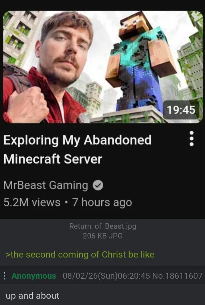 19:45 Exploring My Abandoned Minecraft Server MrBeast Gaming 5.2M views • 7 hours ago Return_of_Beast.jpg 206 KB JPG >the second coming of Christ be like Anonymous 08/02/26(Sun)06:20:45 No. 18611607 up and about