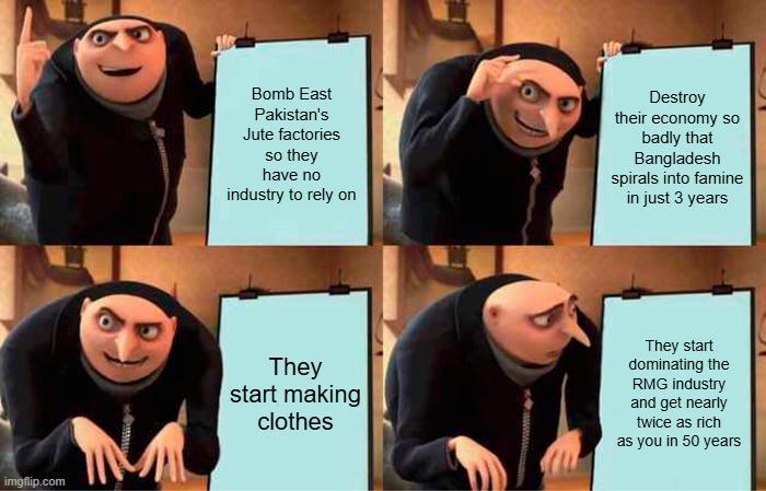 Bomb East Pakistan's Jute factories so they have no industry to rely on Destroy their economy so badly that Bangladesh spirals into famine in just 3 years imgflip.com M They start making clothes They start dominating the RMG industry and get nearly twice as rich as you in 50 years