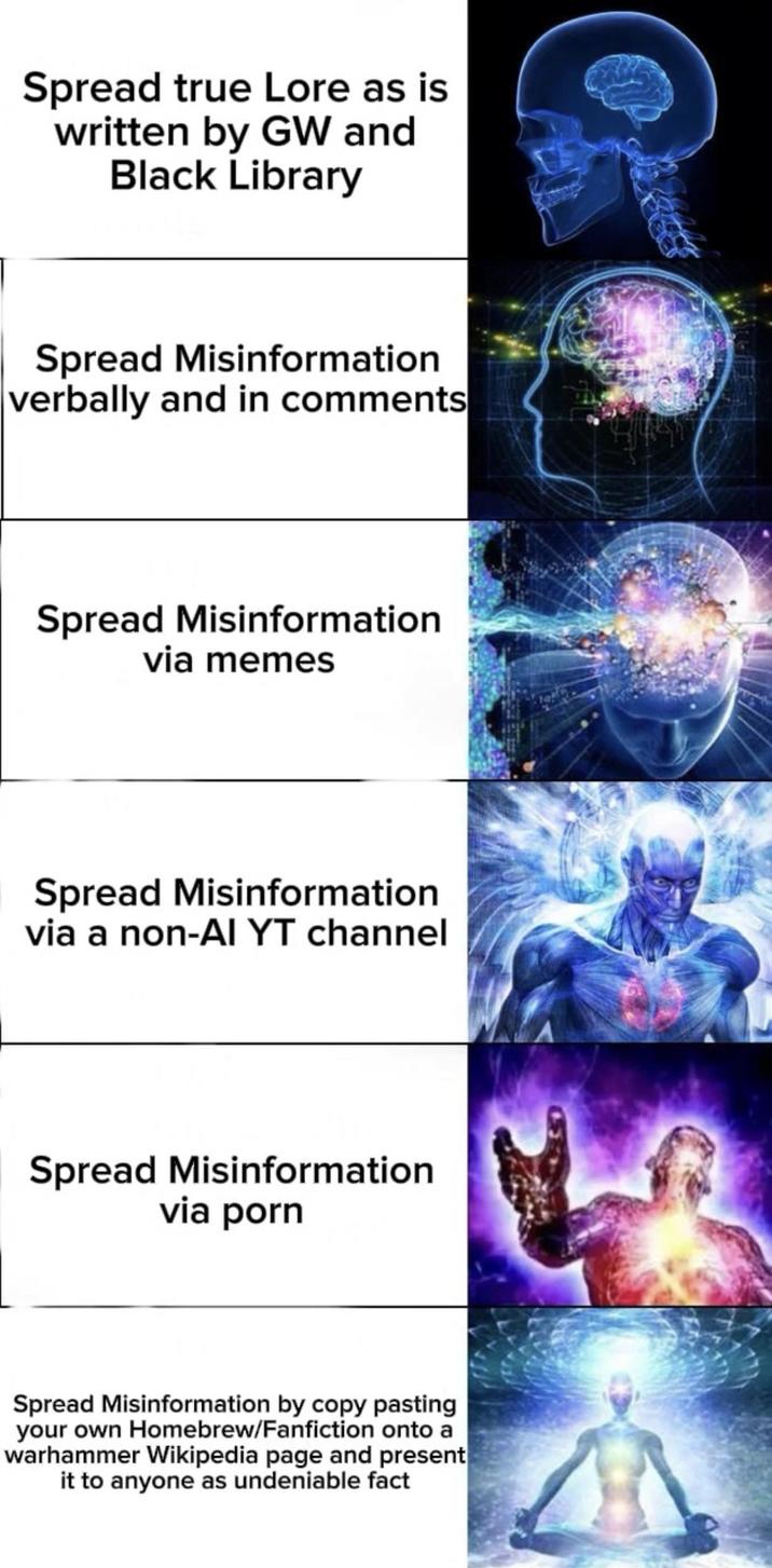 Spread true Lore as is written by GW and Black Library Spread Misinformation verbally and in comments Spread Misinformation via memes Spread Misinformation via a non-AI YT channel Spread Misinformation via p--- Spread Misinformation by copy pasting your own Homebrew/Fanfiction onto a warhammer Wikipedia page and present it to anyone as undeniable fact