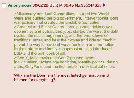 Anonymous 08/02/26(Sun)14:00:45 No.955344655 >Missionary and Lost Generations: started two World Wars and pushed the big government, interventionist, post war policies that created the unstable foundation. >Greatest and Silent Generations: pushed trickle down economics and outsourced jobs, started the wars, the debt cycles, the social engineering, and the breakdown of traditional order, and beat their wives and kids so much it paved the way for second wave feminism and the notion that marriage and family is oppression. also introduced LSD and the birth control pill. >Gen X, Millennials and Gen Z:pushed hyper- individualism, technology addiction, identity politics, dating apps, OnlyFans, and the final erosion of social cohesion. Why are the Boomers the most hated generation and blamed for everything?