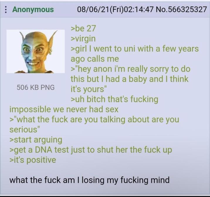 : Anonymous 506 KB PNG 08/06/21 (Fri)02:14:47 No.566325327 >be 27 >virgin >girl I went to uni with a few years ago calls me >"hey anon i'm really sorry to do this but I had a baby and I think it's yours" >uh bitch that's f------ impossible we never had sex >"what the f--- are you talking about are you serious" >start arguing >get a DNA test just to shut her the f--- up >it's positive what the f--- am I losing my f------ mind