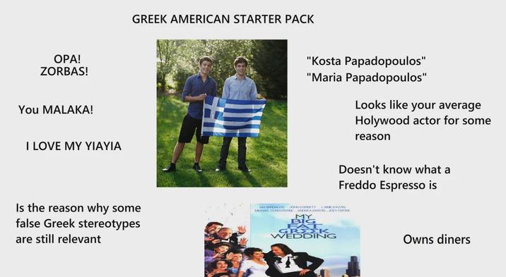 OPA! ZORBAS! You MALAKA! I LOVE MY YIAYIA GREEK AMERICAN STARTER PACK "Kosta Papadopoulos" "Maria Papadopoulos" Looks like your average Holywood actor for some reason Doesn't know what a Freddo Espresso is Is the reason why some false Greek stereotypes are still relevant NA VARDALOS MICHAEL CONSTANTINE JOHN CORBETT LANEKAZAN ANDREA MARTIN JOEY FATONE FAT GRΣΣΚ WEDDING Owns diners
