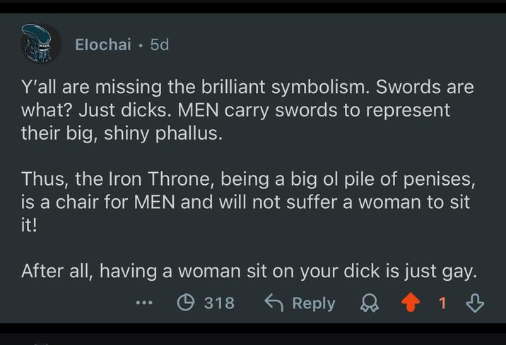 Elochai • 5d Y'all are missing the brilliant symbolism. Swords are what? Just d----. MEN carry swords to represent their big, shiny phallus. Thus, the Iron Throne, being a big ol pile of penises, is a chair for MEN and will not suffer a woman to sit it! After all, having a woman sit on your d--- is just gay. 318 ← Reply 1 B