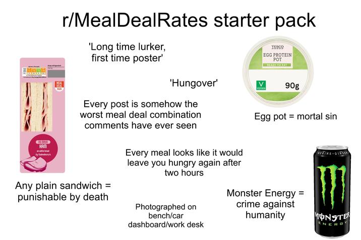 HERGY PA Serves 1. Per pack Keep refrigerated Use by of the Reference Intakes ical valam per 100g Energy 86-43/205cal MEAL DEAL MAIN r/Meal DealRates starter pack 'Long time lurker, first time poster' TESCO EGG PROTEIN POT READY TO EAT 'Hungover' V 90g VEGETARIAN ПО МАУО HAM on white bread by Sainsbury's Every post is somehow the worst meal deal combination comments have ever seen Any plain sandwich = punishable by death Every meal looks like it would leave you hungry again after two hours Photographed on bench/car dashboard/work desk Egg pot = mortal sin Monster Energy = crime against humanity TAURINE+GINSENG MONSTER ENERGY
