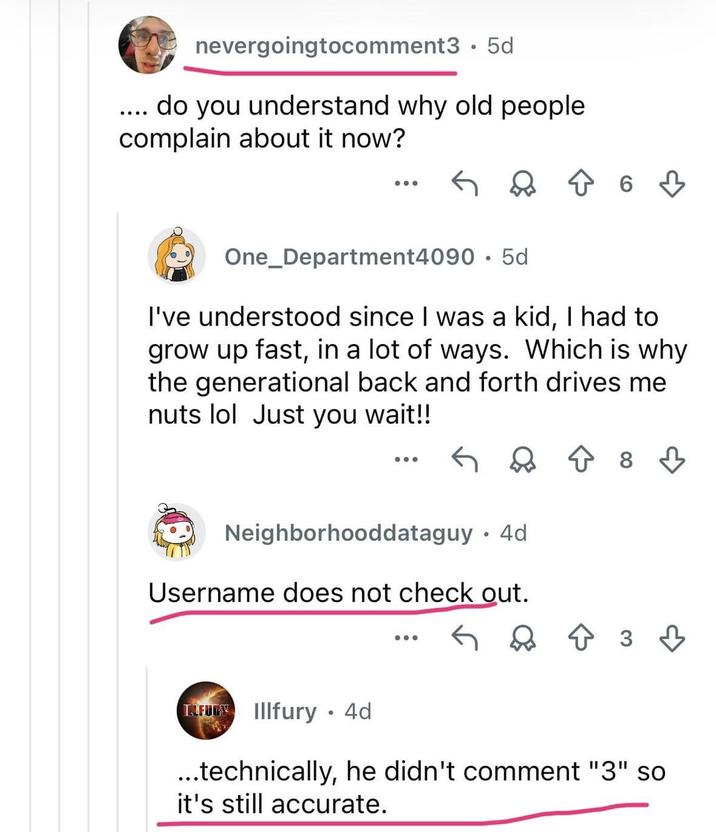 nevergoingtocomment3.5d do you understand why old people complain about it now? ← ≈ ↑ 6 3 One_Department4090 5d I've understood since I was a kid, I had to grow up fast, in a lot of ways. Which is why the generational back and forth drives me nuts lol Just you wait!! ← Q ↑ 8 ♡ Neighborhooddataguy · 4d Username does not check out. ... ↑ 3 3 TALFURY Illfury • 4d ...technically, he didn't comment "3" so it's still accurate.