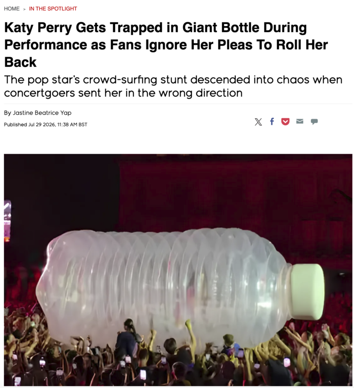 HOME > IN THE SPOTLIGHT Katy Perry Gets Trapped in Giant Bottle During Performance as Fans Ignore Her Pleas To Roll Her Back The pop star's crowd-surfing stunt descended into chaos when concertgoers sent her in the wrong direction By Jastine Beatrice Yap Published Jul 29 2026, 11:38 AM BST X x f ☑