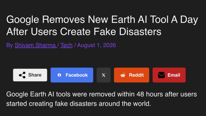 Google Removes New Earth Al Tool A Day After Users Create Fake Disasters By Shivam Sharma / Tech / August 1, 2026 Share → Facebook X → Reddit Email Google Earth Al tools were removed within 48 hours after users started creating fake disasters around the world.