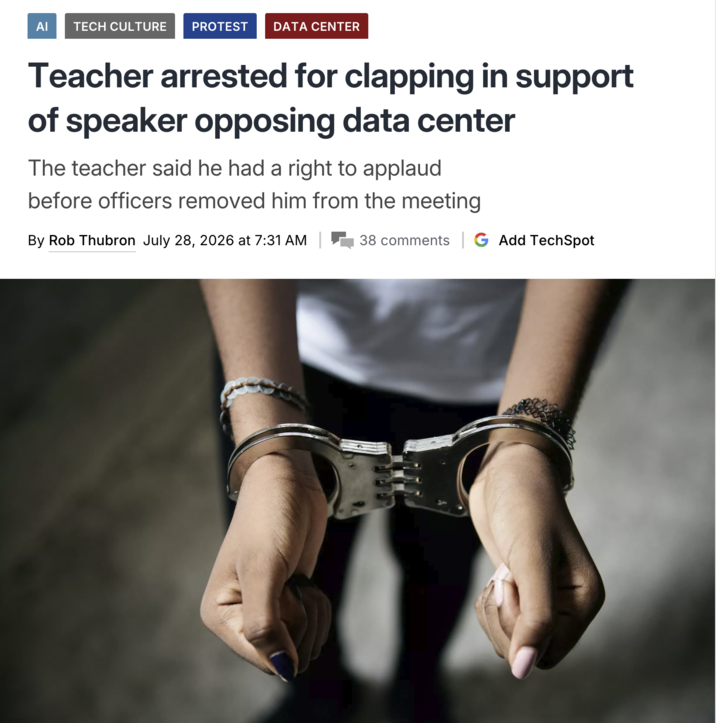 ΑΙ TECH CULTURE PROTEST DATA CENTER Teacher arrested for clapping in support of speaker opposing data center The teacher said he had a right to applaud before officers removed him from the meeting By Rob Thubron July 28, 2026 at 7:31 AM 38 comments | G Add TechSpot