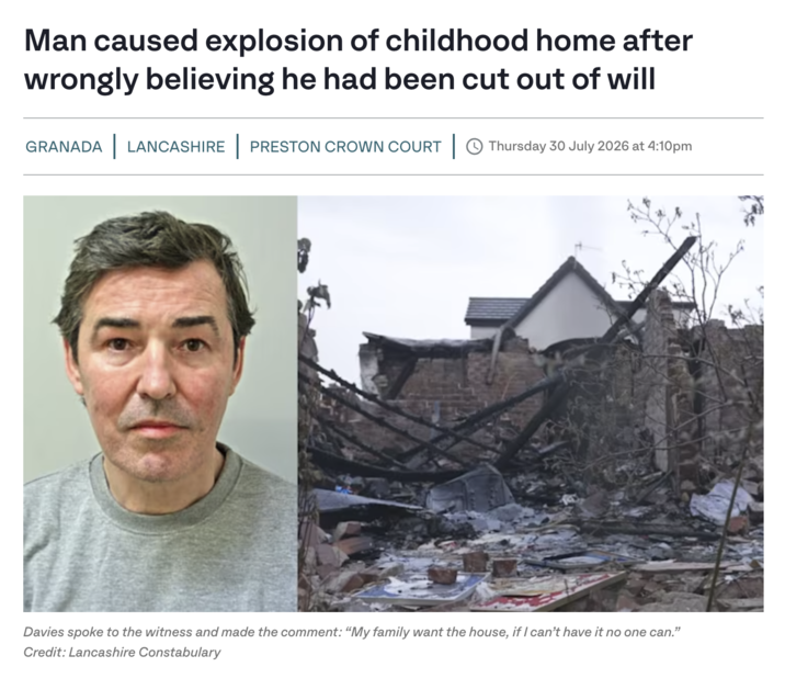 Man caused explosion of childhood home after wrongly believing he had been cut out of will GRANADA LANCASHIRE | PRESTON CROWN COURT | Thursday 30 July 2026 at 4:10pm Davies spoke to the witness and made the comment: "My family want the house, if I can't have it no one can." Credit: Lancashire Constabulary