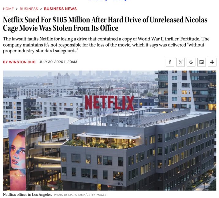 HOME > BUSINESS > BUSINESS NEWS Netflix Sued For $105 Million After Hard Drive of Unreleased Nicolas Cage Movie Was Stolen From Its Office The lawsuit faults Netflix for losing a drive that contained a copy of World War II thriller 'Fortitude.' The company maintains it's not responsible for the loss of the movie, which it says was delivered "without proper industry-standard safeguards." BY WINSTON CHO JULY 30, 2026 11:20AM f X G + NETFL Netflix's offices in Los Angeles. PHOTO BY MARIO TAMA/GETTY IMAGES 1375