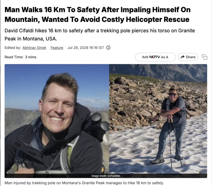Man Walks 16 Km To Safety After Impaling Himself On Mountain, Wanted To Avoid Costly Helicopter Rescue David Cifaldi hikes 16 km to safety after a trekking pole pierces his torso on Granite Peak in Montana, USA. Edited by: Abhinav Singh Feature Jul 28, 2026 16:16 IST Read Time: 3 mins Add NDTV As A Share Image Credit: GoFundMe Man injured by trekking pole on Montana's Granite Peak manages to hike 16 km to safety.