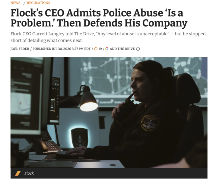 NEWS / REGULATIONS Flock's CEO Admits Police Abuse 'Is a Problem.' Then Defends His Company - Flock CEO Garrett Langley told The Drive, "Any level of abuse is unacceptable" — but he stopped short of detailing what comes next. JOEL FEDER/PUBLISHED JUL 30, 2026 3:27 PM EDT / 19 /G ADD THE DRIVE → Flock
