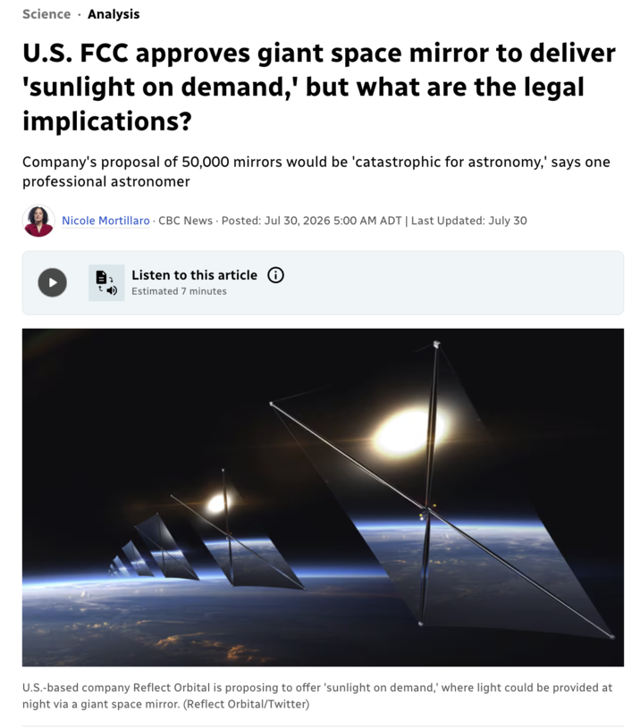 Science Analysis U.S. FCC approves giant space mirror to deliver 'sunlight on demand,' but what are the legal implications? Company's proposal of 50,000 mirrors would be 'catastrophic for astronomy,' says one professional astronomer Nicole Mortillaro CBC News Posted: Jul 30, 2026 5:00 AM ADT | Last Updated: July 30 Listen to this article Estimated 7 minutes U.S.-based company Reflect Orbital is proposing to offer 'sunlight on demand,' where light could be provided at night via a giant space mirror. (Reflect Orbital/Twitter)